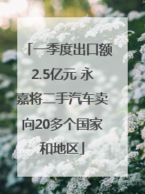 一季度出口额2.5亿元 永嘉将二手汽车卖向20多个国家和地区
