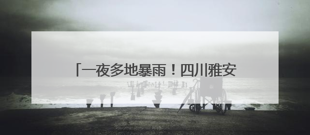 一夜多地暴雨！四川雅安转移避险1.7万余人次，蒙顶山景区临时闭园