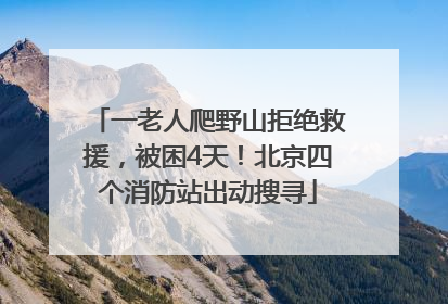 一老人爬野山拒绝救援，被困4天！北京四个消防站出动搜寻