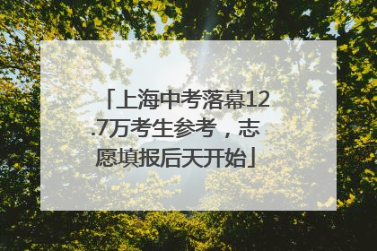 上海中考落幕12.7万考生参考，志愿填报后天开始