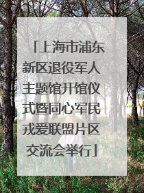上海市浦东新区退役军人主题馆开馆仪式暨同心军民戎爱联盟片区交流会举行