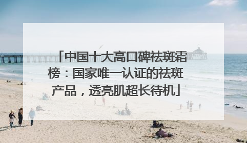 中国十大高口碑祛斑霜榜：国家唯一认证的祛斑产品，透亮肌超长待机