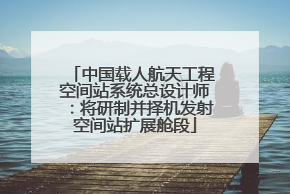 中国载人航天工程空间站系统总设计师：将研制并择机发射空间站扩展舱段