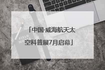 中国·威海航天太空科普展7月启幕