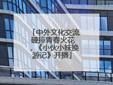 中外文化交流 碰撞青春火花，《小伙小妹换游记》开播