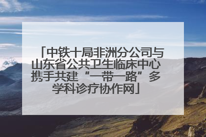 中铁十局非洲分公司与山东省公共卫生临床中心携手共建“一带一路”多学科诊疗协作网