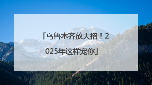 乌鲁木齐放大招！2025年这样宠你