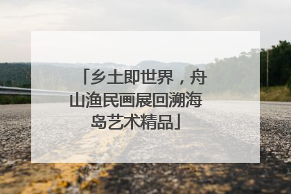 乡土即世界，舟山渔民画展回溯海岛艺术精品