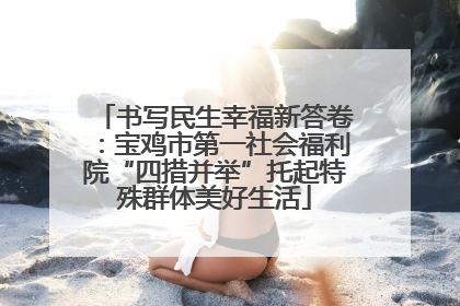 书写民生幸福新答卷：宝鸡市第一社会福利院“四措并举”托起特殊群体美好生活