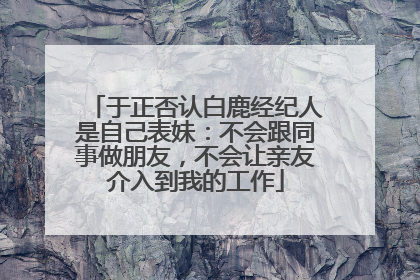 于正否认白鹿经纪人是自己表妹：不会跟同事做朋友，不会让亲友介入到我的工作