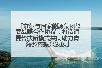 京东与国家能源集团签署战略合作协议，打造消费帮扶新模式共同助力青海乡村振兴发展