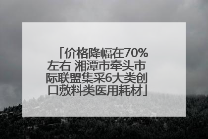 价格降幅在70%左右 湘潭市牵头市际联盟集采6大类创口敷料类医用耗材