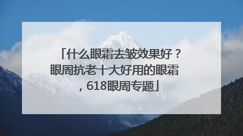 什么眼霜去皱效果好？眼周抗老十大好用的眼霜，618眼周专题
