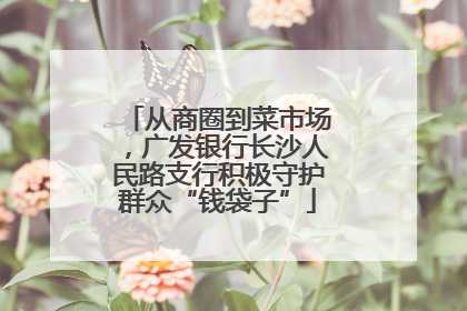 从商圈到菜市场，广发银行长沙人民路支行积极守护群众“钱袋子”