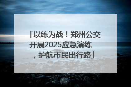 以练为战！郑州公交开展2025应急演练，护航市民出行路