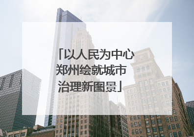 以人民为中心 郑州绘就城市治理新图景
