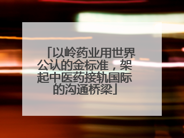 以岭药业用世界公认的金标准，架起中医药接轨国际的沟通桥梁