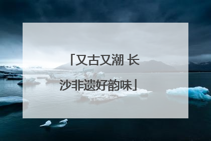 又古又潮 长沙非遗好韵味