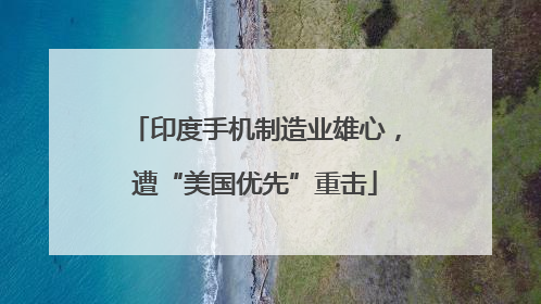印度手机制造业雄心，遭“美国优先”重击