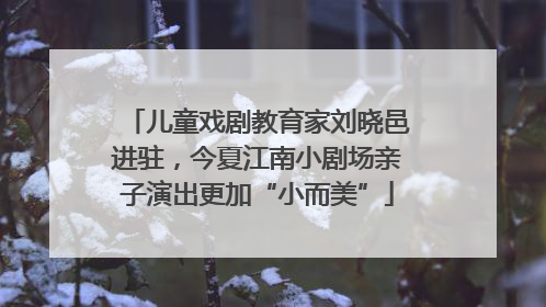 儿童戏剧教育家刘晓邑进驻，今夏江南小剧场亲子演出更加“小而美”