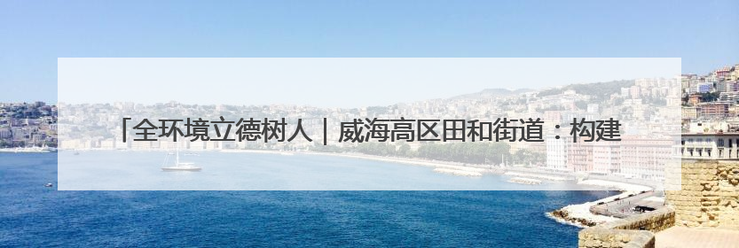 全环境立德树人｜威海高区田和街道：构建四维融合体系 绘就全环境立德树人新画卷