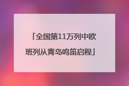 全国第11万列中欧班列从青岛鸣笛启程