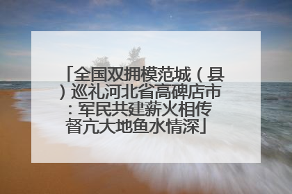 全国双拥模范城（县）巡礼河北省高碑店市：军民共建薪火相传 督亢大地鱼水情深