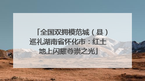 全国双拥模范城（县）巡礼湖南省怀化市：红土地上闪耀尊崇之光