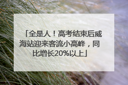 全是人！高考结束后威海站迎来客流小高峰，同比增长20%以上