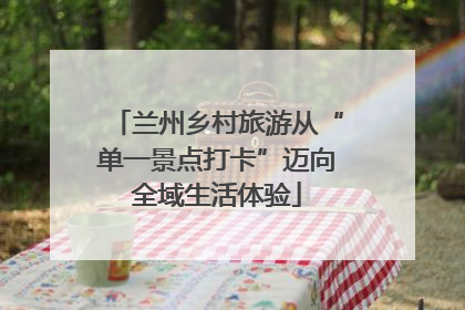 兰州乡村旅游从“单一景点打卡”迈向全域生活体验