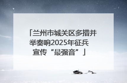 兰州市城关区多措并举奏响2025年征兵宣传“最强音”