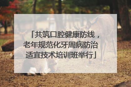 共筑口腔健康防线，老年规范化牙周病防治适宜技术培训班举行