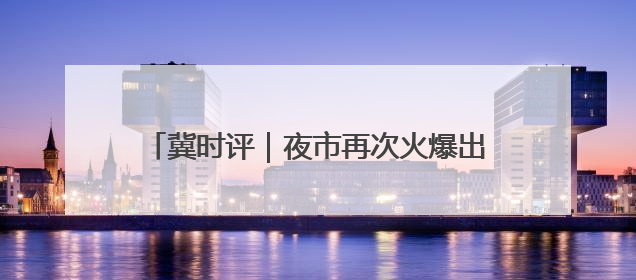 冀时评｜夜市再次火爆出圈，正定做对了什么？