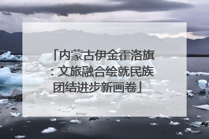内蒙古伊金霍洛旗：文旅融合绘就民族团结进步新画卷