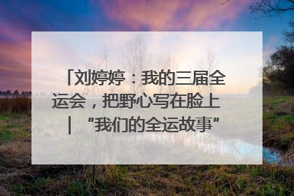 刘婷婷：我的三届全运会，把野心写在脸上｜“我们的全运故事”全民征文大赛