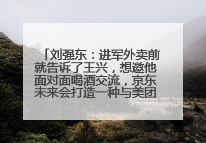 刘强东：进军外卖前就告诉了王兴，想邀他面对面喝酒交流，京东未来会打造一种与美团不同的商业模式