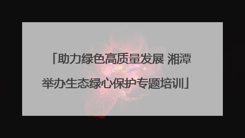 助力绿色高质量发展 湘潭举办生态绿心保护专题培训