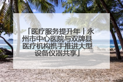 医疗服务提升年丨永州市中心医院与双牌县医疗机构携手推进大型设备仪器共享