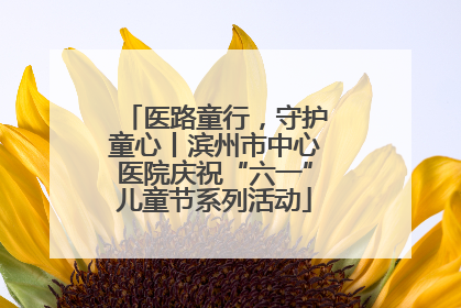医路童行，守护童心丨滨州市中心医院庆祝“六一”儿童节系列活动