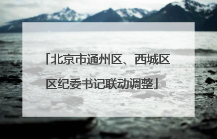 北京市通州区、西城区区纪委书记联动调整