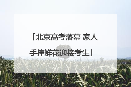 北京高考落幕 家人手捧鲜花迎接考生