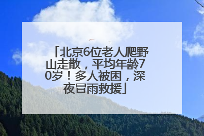 北京6位老人爬野山走散，平均年龄70岁！多人被困，深夜冒雨救援