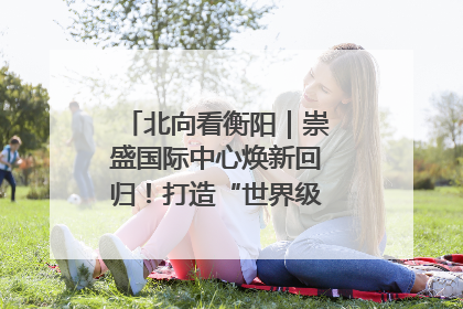 北向看衡阳｜崇盛国际中心焕新回归！打造“世界级美食主题公园”