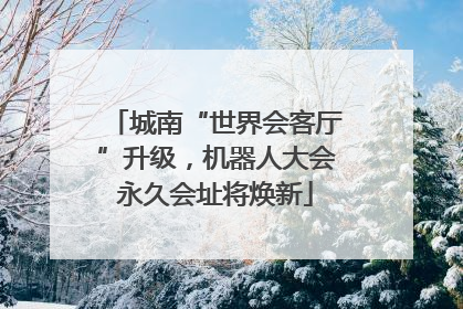 城南“世界会客厅”升级，机器人大会永久会址将焕新