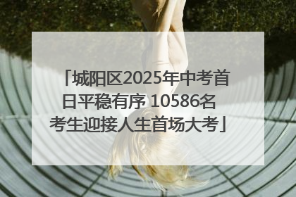 城阳区2025年中考首日平稳有序 10586名考生迎接人生首场大考