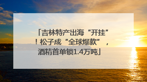 吉林特产出海“开挂”！松子成“全球爆款”，酒精首单锁1.4万吨
