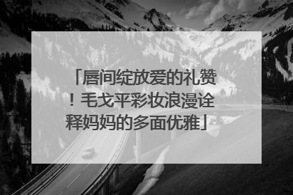 唇间绽放爱的礼赞！毛戈平彩妆浪漫诠释妈妈的多面优雅