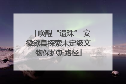 唤醒“遗珠” 安徽歙县探索未定级文物保护新路径