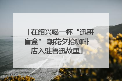 在绍兴喝一杯“迅哥盲盒” 朝花夕拾咖啡店入驻鲁迅故里