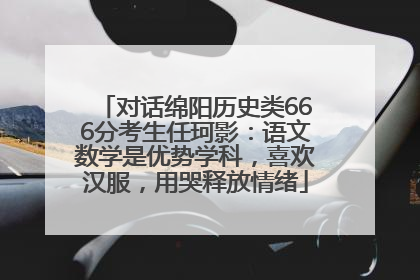 对话绵阳历史类666分考生任珂影：语文数学是优势学科，喜欢汉服，用哭释放情绪
